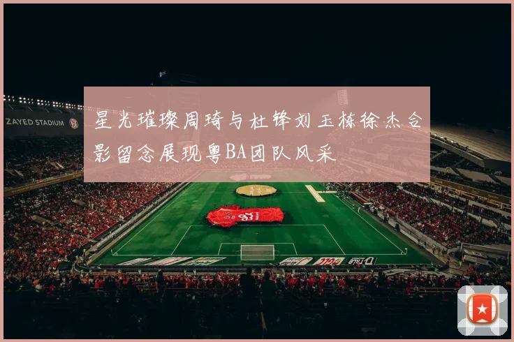 星光璀璨周琦与杜锋刘玉栋徐杰合影留念展现粤BA团队风采